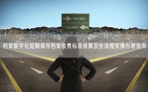 档案数字化短期保存档案收费标准核算及全流程实操办理指南