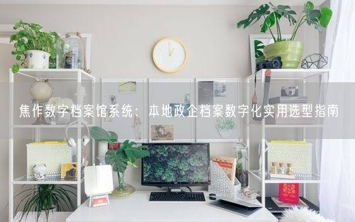 焦作数字档案馆系统：本地政企档案数字化实用选型指南