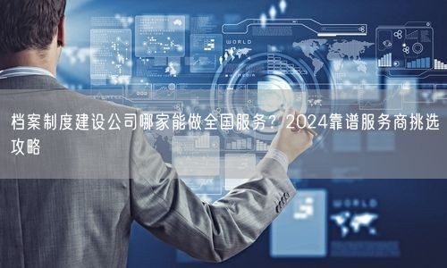 档案制度建设公司哪家能做全国服务？2024靠谱服务商挑选攻略