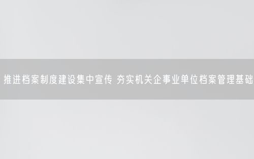 推进档案制度建设集中宣传 夯实机关企事业单位档案管理基础