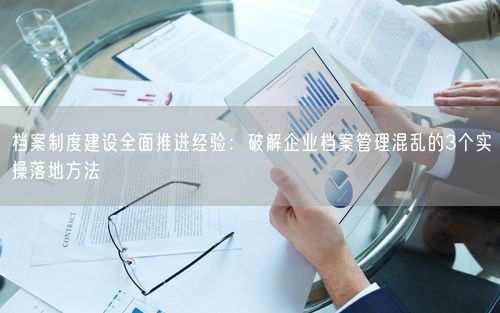 档案制度建设全面推进经验：破解企业档案管理混乱的3个实操落地方法