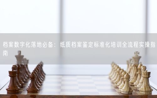 档案数字化落地必备：纸质档案鉴定标准化培训全流程实操指南