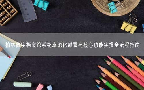 榆林数字档案馆系统本地化部署与核心功能实操全流程指南