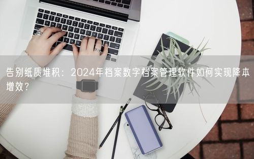 告别纸质堆积：2024年档案数字档案管理软件如何实现降本增效？
