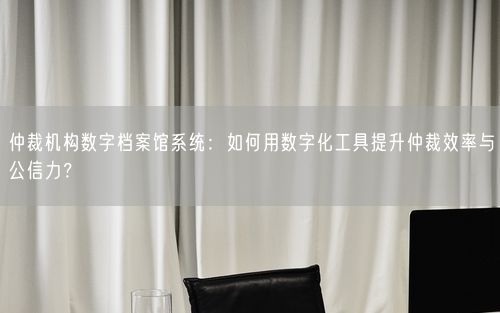 仲裁机构数字档案馆系统：如何用数字化工具提升仲裁效率与公信力？