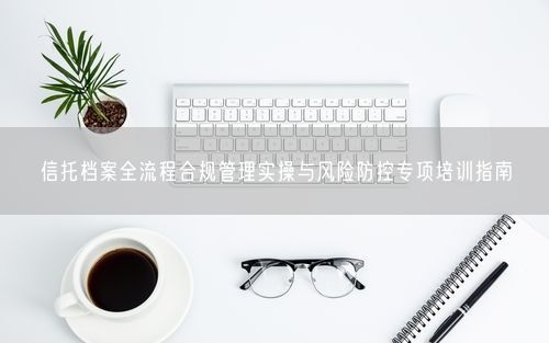 信托档案全流程合规管理实操与风险防控专项培训指南