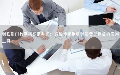 钢铁部门数字档案馆系统：破解传统钢铁档案管理痛点的实用工具