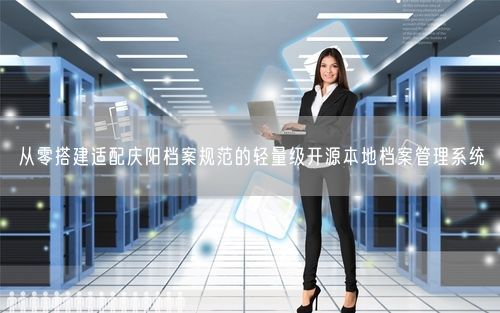 从零搭建适配庆阳档案规范的轻量级开源本地档案管理系统