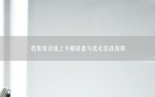 档案培训线上卡顿排查与优化实战指南