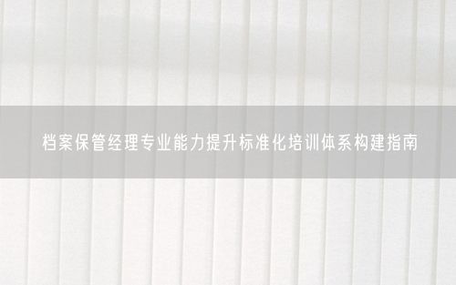 档案保管经理专业能力提升标准化培训体系构建指南