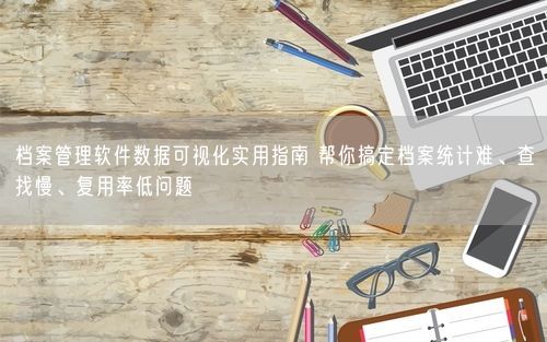 档案管理软件数据可视化实用指南 帮你搞定档案统计难、查找慢、复用率低问题