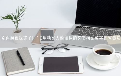 别再翻纸找哭了！10年档案人偷偷用的文书档案数字化省钱法