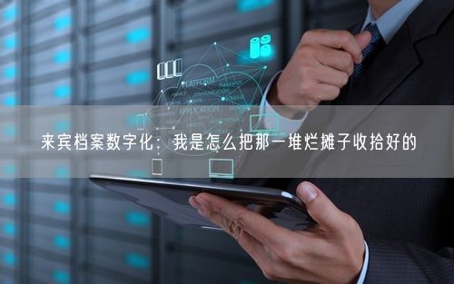 来宾档案数字化：我是怎么把那一堆烂摊子收拾好的