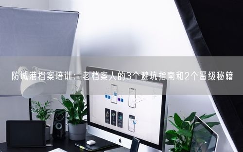 防城港档案培训：老档案人的3个避坑指南和2个晋级秘籍