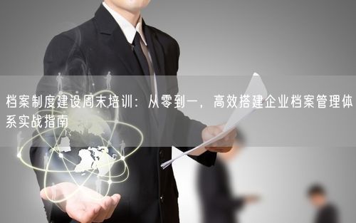 档案制度建设周末培训：从零到一，高效搭建企业档案管理体系实战指南