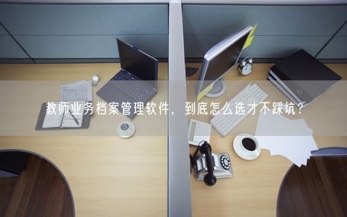 教师业务档案管理软件，到底怎么选才不踩坑？