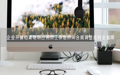 企业开展档案培训占用员工休息时间合规调整应对全指南