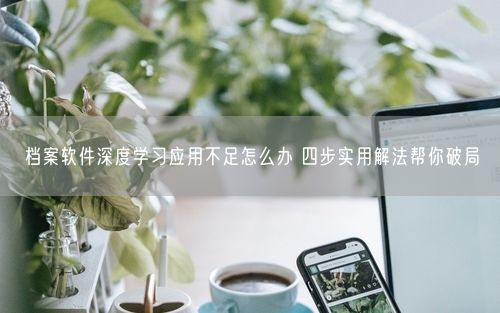 档案软件深度学习应用不足怎么办 四步实用解法帮你破局