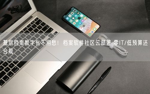 基层档案数字化不用愁！档案软件社区云部署 零IT/低预算还合规