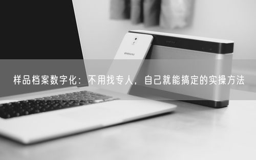 样品档案数字化：不用找专人，自己就能搞定的实操方法