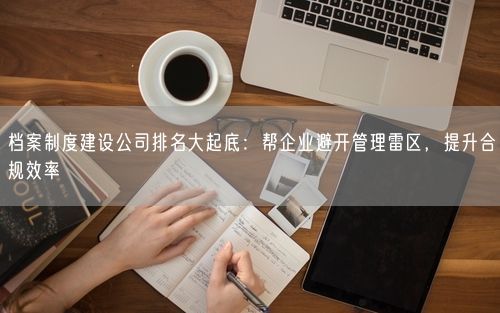档案制度建设公司排名大起底：帮企业避开管理雷区，提升合规效率
