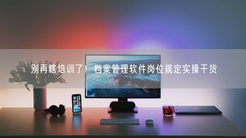 别再瞎培训了！档案管理软件岗位规定实操干货