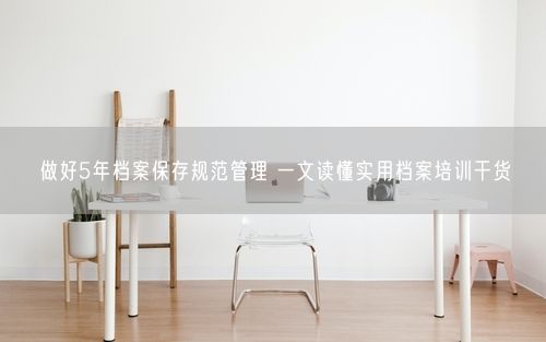 做好5年档案保存规范管理 一文读懂实用档案培训干货