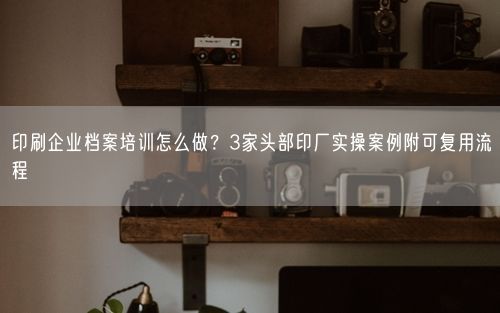 印刷企业档案培训怎么做？3家头部印厂实操案例附可复用流程