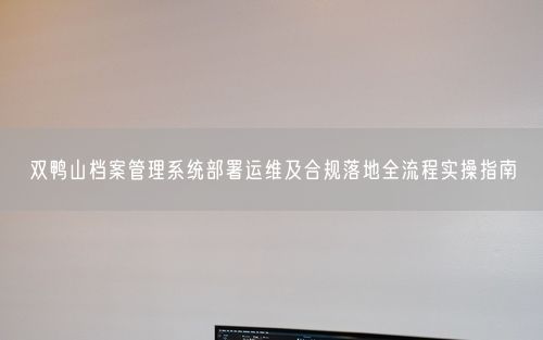 双鸭山档案管理系统部署运维及合规落地全流程实操指南