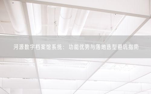 河源数字档案馆系统：功能优势与落地选型避坑指南