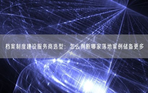 档案制度建设服务商选型：怎么判断哪家落地案例储备更多