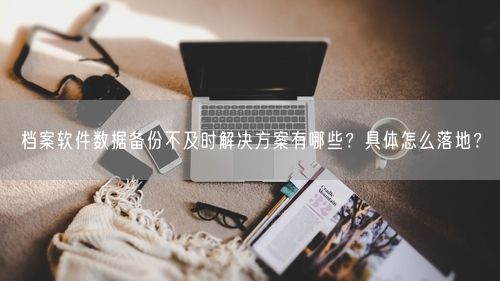 档案软件数据备份不及时解决方案有哪些？具体怎么落地？