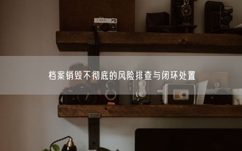 档案销毁不彻底的风险排查与闭环处置