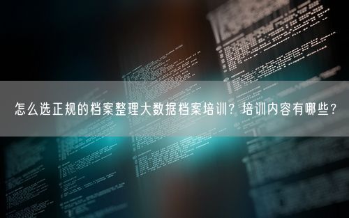 怎么选正规的档案整理大数据档案培训？培训内容有哪些？