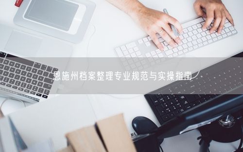 恩施州档案整理专业规范与实操指南