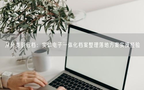 从分类到归档：实体电子一体化档案整理落地方案实操经验