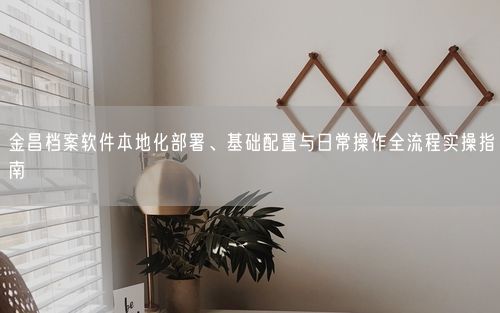 金昌档案软件本地化部署、基础配置与日常操作全流程实操指南