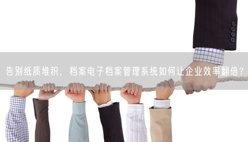 告别纸质堆积，档案电子档案管理系统如何让企业效率翻倍？