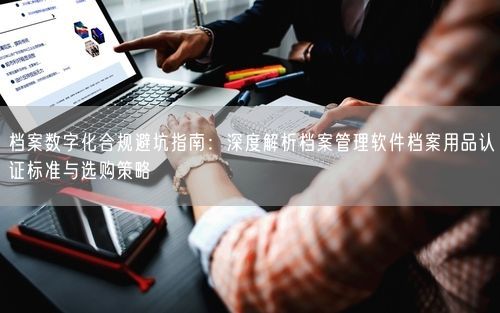 档案数字化合规避坑指南：深度解析档案管理软件档案用品认证标准与选购策略