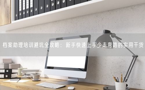 档案助理培训避坑全攻略：新手快速上手少走弯路的实用干货