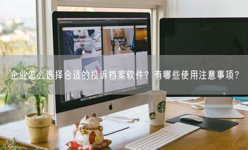 企业怎么选择合适的投诉档案软件？有哪些使用注意事项？