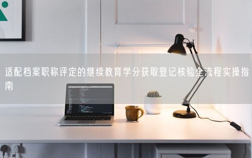 适配档案职称评定的继续教育学分获取登记核验全流程实操指南