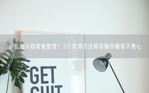 杂乱图片档案难整理？3个实用方法帮你随存随取不费心