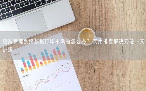 档案管理系统数据打印不清晰怎么办？实用排查解决方法一文讲清