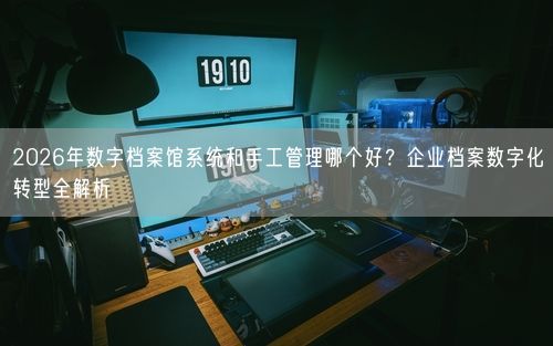 2026年数字档案馆系统和手工管理哪个好？企业档案数字化转型全解析