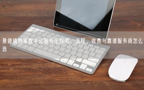 景德镇档案数字化服务全指南：流程、收费与靠谱服务商怎么选