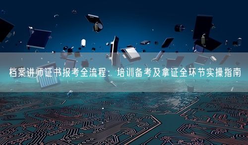 档案讲师证书报考全流程：培训备考及拿证全环节实操指南