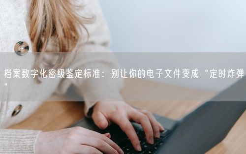 档案数字化密级鉴定标准：别让你的电子文件变成“定时炸弹”