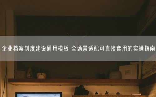 企业档案制度建设通用模板 全场景适配可直接套用的实操指南