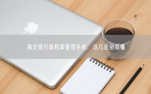 搞定银行版档案管理系统，这几点必须懂
